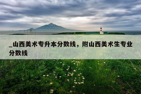 _山西美术专升本分数线，附山西美术生专业分数线