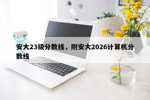 安大23级分数线，附安大2026计算机分数线
