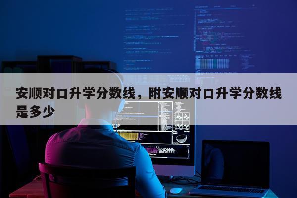 安顺对口升学分数线，附安顺对口升学分数线是多少