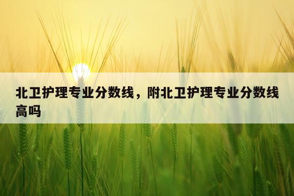 北卫护理专业分数线，附北卫护理专业分数线高吗